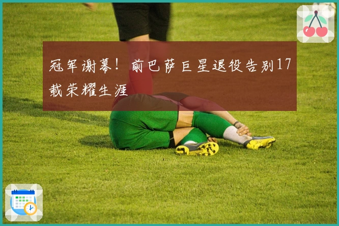 冠军谢幕！前巴萨巨星退役告别17载荣耀生涯