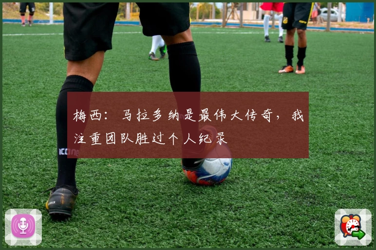 梅西：马拉多纳是最伟大传奇，我注重团队胜过个人纪录