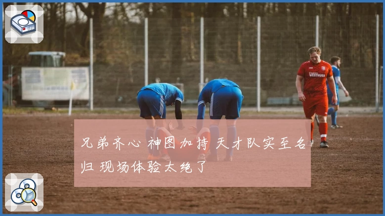 兄弟齐心 神图加持 天才队实至名归 现场体验太绝了