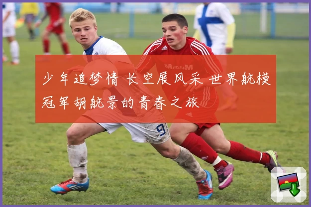 少年追梦情 长空展风采 世界航模冠军胡航景的青春之旅