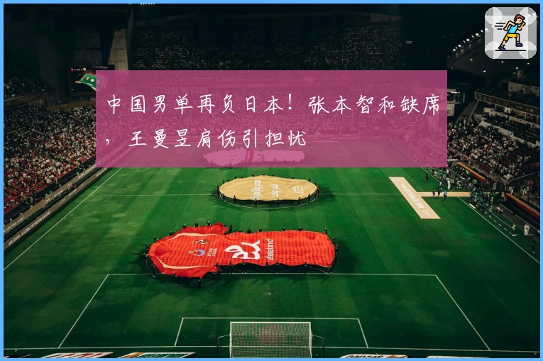 中国男单再负日本！张本智和缺席，王曼昱肩伤引担忧