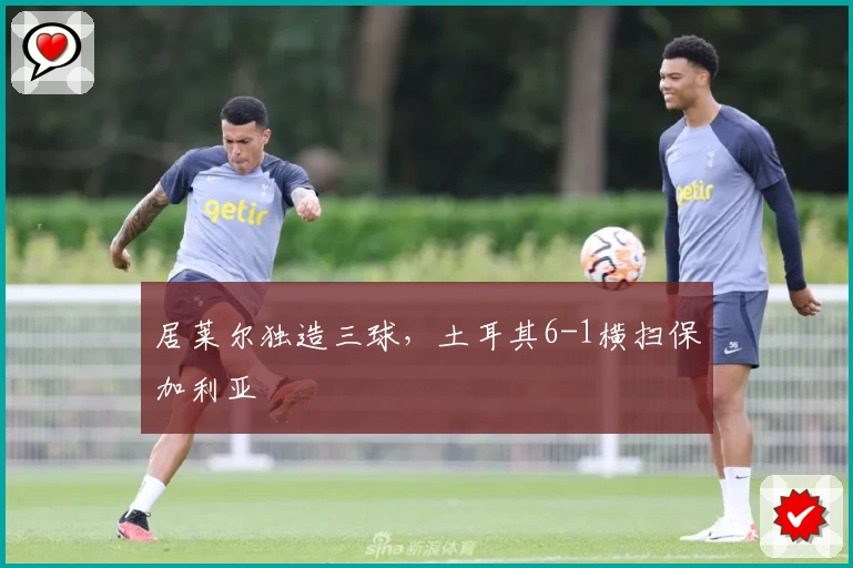 居莱尔独造三球，土耳其6-1横扫保加利亚