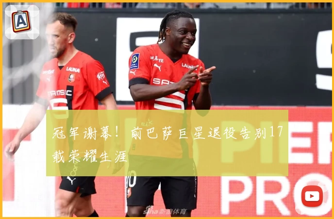 冠军谢幕！前巴萨巨星退役告别17载荣耀生涯