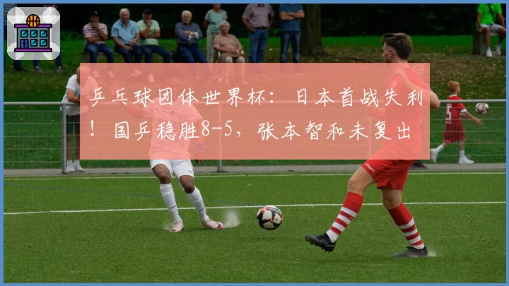 乒乓球团体世界杯：日本首战失利！国乒稳胜8-5，张本智和未复出