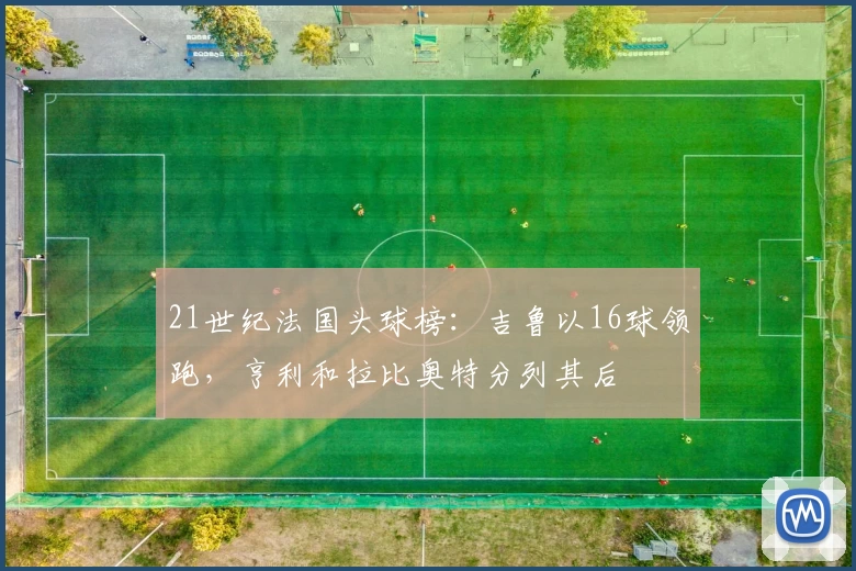 21世纪法国头球榜：吉鲁以16球领跑，亨利和拉比奥特分列其后