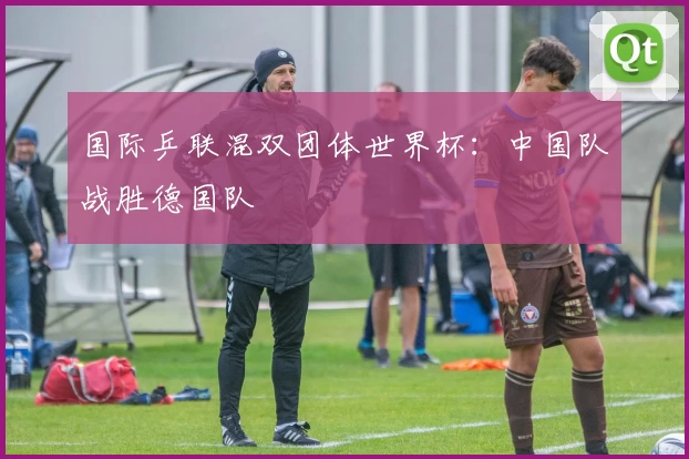 国际乒联混双团体世界杯：中国队战胜德国队