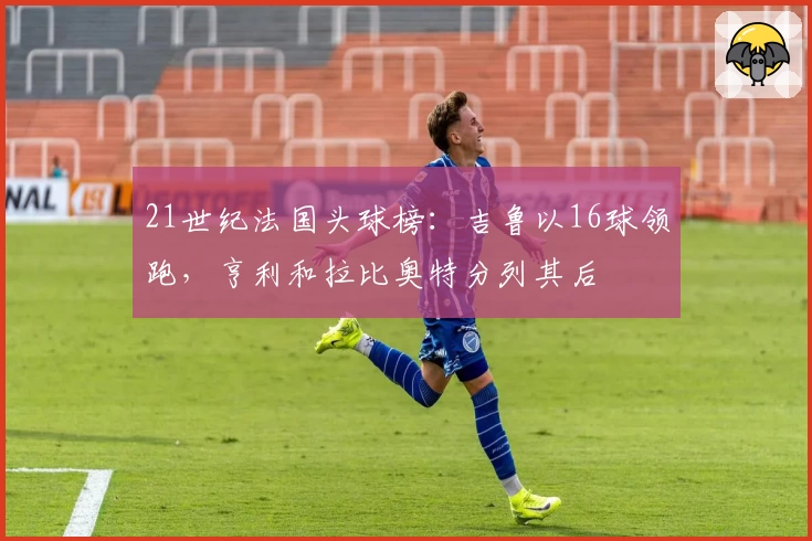 21世纪法国头球榜:吉鲁以16球领跑,亨利和拉比奥特分列其后