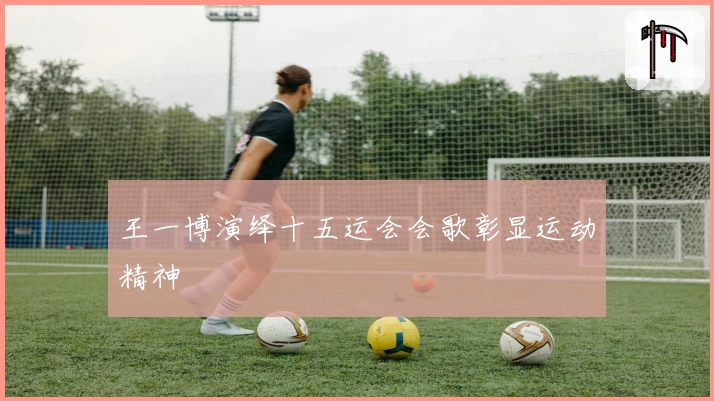 王一博演绎十五运会会歌彰显运动精神
