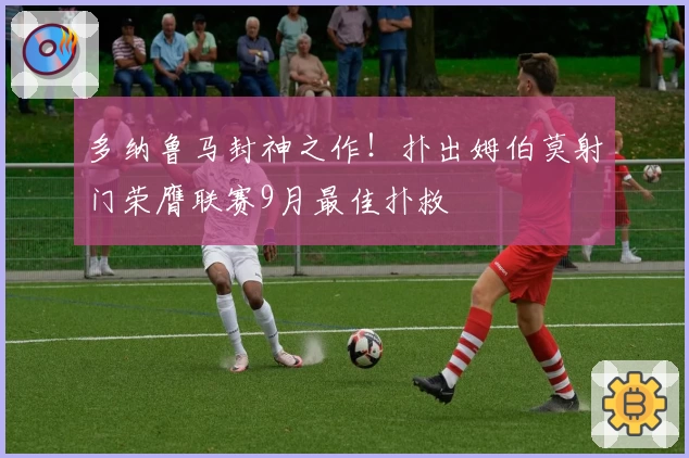 多纳鲁马封神之作!扑出姆伯莫射门荣膺联赛9月最佳扑救