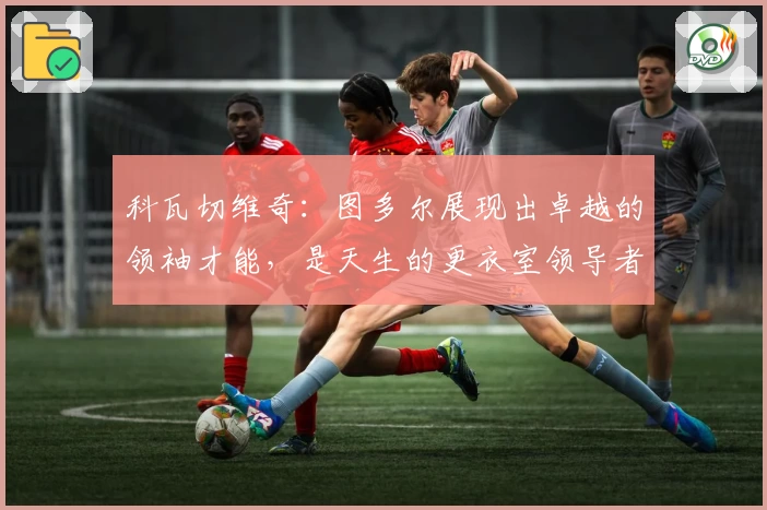 科瓦切维奇:图多尔展现出卓越的领袖才能,是天生的更衣室领导者