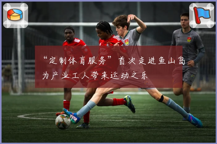 “定制体育服务”首次走进鱼山岛 为产业工人带来运动之乐