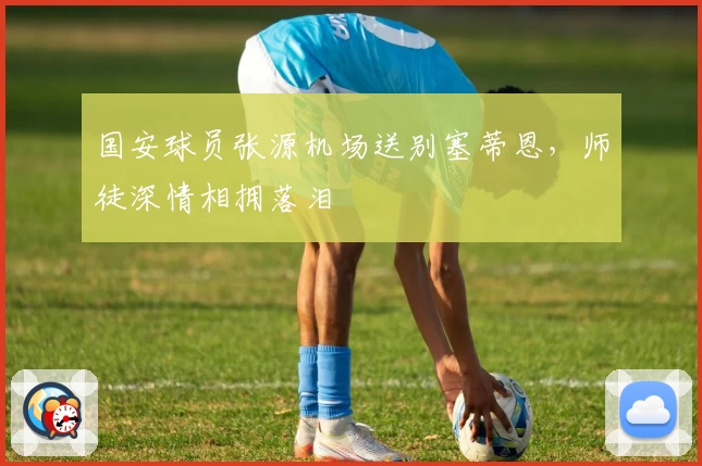 国安球员张源机场送别塞蒂恩，师徒深情相拥落泪