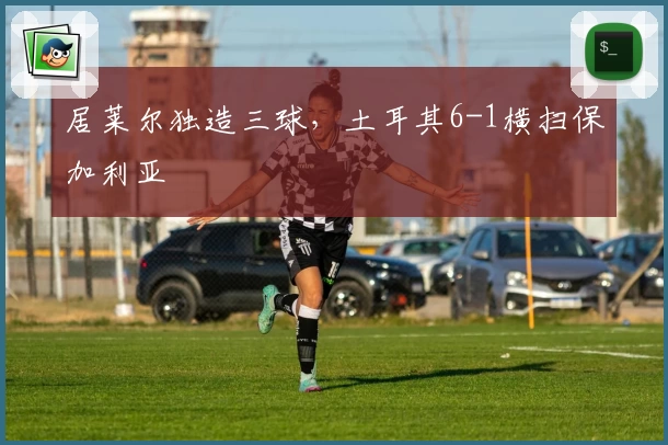 居莱尔独造三球，土耳其6-1横扫保加利亚