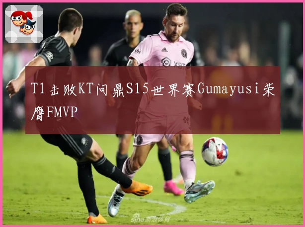 T1击败KT问鼎S15世界赛Gumayusi荣膺FMVP