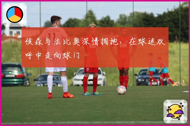 侯森与法比奥深情拥抱，在球迷欢呼中走向球门