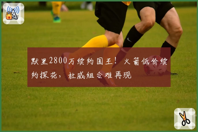 默里2800万续约国王！火箭低价续约探花，杜威组合难再现